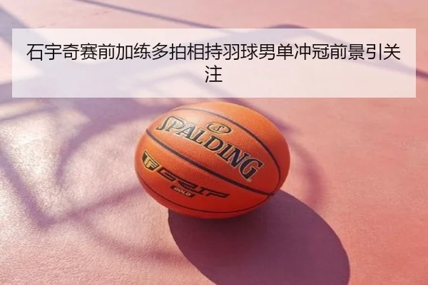石宇奇赛前加练多拍相持羽球男单冲冠前景引关注