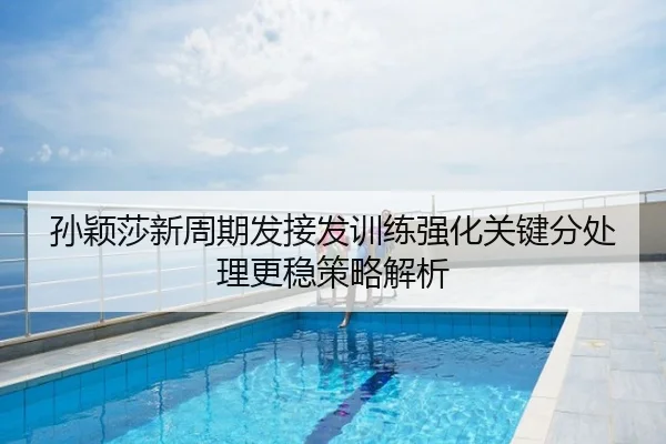 孙颖莎新周期发接发训练强化关键分处理更稳策略解析