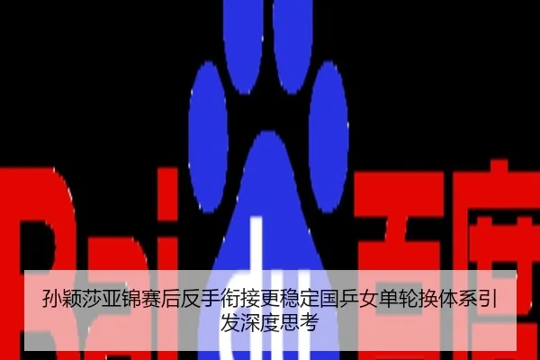 孙颖莎亚锦赛后反手衔接更稳定国乒女单轮换体系引发深度思考
